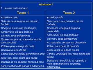 Atividade 1 1. Leia os textos abaixo Texto 1 Texto 2 Acordava cedo Saía de casa sempre no mesmo horário Chegava à esquina de sempre, aproximava-se dos carros e oferecia suas guloseimas Quase sempre, ao meio dia, comia um chocolate Voltava para casa já de noite Contava a féria do dia Comia alguma coisa, geralmente uma sopa   fria, mais caldo que sólido  Deitava-se no colchão, roçava a mão num   montinho de panos e adormecia. Acordou cedo Saiu para o seu primeiro dia de trabalho Confiante, chegou à esquina pretendida Aproximou-se dos carros e  ofereceu suas guloseimas Ao meio dia, comeu um chocolate  Voltou para casa já de noite Treze reais foi a féria do dia Tomou uma sopa fria, mais caldo que sólido Deitou-se no colchão e, roçando a mão num montinho de panos, adormeceu. 