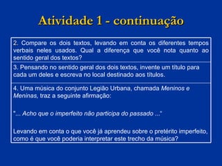 Atividade 1 - continuação 2.  Compare os dois textos, levando em conta os diferentes tempos verbais neles usados. Qual a diferença que você nota quanto ao sentido geral dos textos? 3. Pensando no sentido geral dos dois textos, invente um título para cada um deles e escreva no local destinado aos títulos. 4. Uma música do conjunto Legião Urbana, chamada  Meninos e Meninas,  traz a seguinte afirmação: "...  Acho que o imperfeito não participa do passado  ...“ Levando em conta o que você já aprendeu sobre o pretérito imperfeito, como é que você poderia interpretar este trecho da música? 