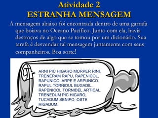 Atividade 2 ESTRANHA MENSAGEM A mensagem abaixo foi encontrada dentro de uma garrafa que boiava no Oceano Pacífico. Junto com ela, havia destroços de algo que se tomou por um dicionário. Sua tarefa é desvendar tal mensagem juntamente com seus companheiros. Boa sorte ! ARNI PIC HIGARO MORPER RINI. TRENERAM RAPU, RAPENICOL, RAPUNICO, ARPE E ARPUNICO. RAPUL TORNIDUL BUGADIL. RAPENICOL TORNIDEL ARTICAL. TRENEDUM PIC HIGARO, TUCADUM SENIPO, OSTE HIGADUM. 
