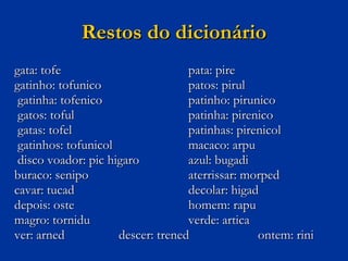 Restos do dicionário gata: tofe  pata: pire gatinho: tofunico  patos: pirul   gatinha: tofenico  patinho: pirunico   gatos: toful   patinha: pirenico   gatas: tofel  patinhas: pirenicol   gatinhos: tofunicol  macaco: arpu   disco voador: pic higaro  azul: bugadi buraco: senipo  aterrissar: morped cavar: tucad  decolar: higad depois: oste  homem: rapu magro: tornidu  verde: artica ver: arned  descer: trened  ontem: rini 
