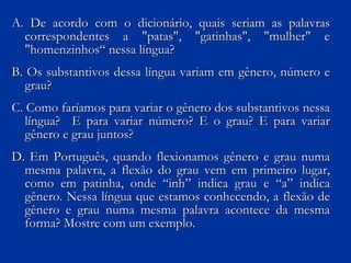 A. De acordo com o dicionário, quais seriam as palavras correspondentes a "patas", "gatinhas", "mulher" e "homenzinhos“ nessa língua? B. Os substantivos dessa língua variam em gênero, número e grau? C. Como faríamos para variar o gênero dos substantivos nessa língua?  E para variar número? E o grau? E para variar gênero e grau juntos? D. Em Português, quando flexionamos gênero e grau numa mesma palavra, a flexão do grau vem em primeiro lugar, como em patinha, onde “inh” indica grau e “a” indica gênero. Nessa língua que estamos conhecendo, a flexão de gênero e grau numa mesma palavra acontece da mesma forma? Mostre com um exemplo. 