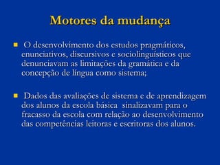 Motores da mudança O desenvolvimento dos estudos pragmáticos, enunciativos, discursivos e sociolinguísticos que denunciavam as limitações da gramática e da concepção de língua como sistema; Dados das avaliações de sistema e de aprendizagem dos alunos da escola básica  sinalizavam para o fracasso da escola com relação ao desenvolvimento das competências leitoras e escritoras dos alunos.  