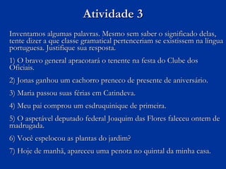 Atividade 3 Inventamos algumas palavras. Mesmo sem saber o significado delas, tente dizer a que classe gramatical pertenceriam se existissem na língua portuguesa. Justifique sua resposta. 1) O bravo general apracotará o tenente na festa do Clube dos Oficiais. 2) Jonas ganhou um cachorro preneco de presente de aniversário. 3) Maria passou suas férias em Catindeva. 4) Meu pai comprou um esdruquinique de primeira. 5) O aspetável deputado federal Joaquim das Flores faleceu ontem de madrugada. 6) Você espelocou as plantas do jardim? 7) Hoje de manhã, apareceu uma penota no quintal da minha casa. 