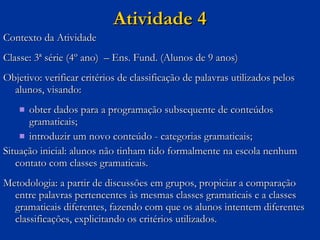 Atividade 4 Contexto da Atividade Classe: 3ª série (4º ano)  – Ens. Fund. (Alunos de 9 anos) Objetivo: verificar critérios de classificação de palavras utilizados pelos alunos, visando: obter dados para a programação subsequente de conteúdos gramaticais;  introduzir um novo conteúdo - categorias gramaticais; Situação inicial: alunos não tinham tido formalmente na escola nenhum contato com classes gramaticais. Metodologia: a partir de discussões em grupos, propiciar a comparação entre palavras pertencentes às mesmas classes gramaticais e a classes gramaticais diferentes, fazendo com que os alunos intentem diferentes classificações, explicitando os critérios utilizados.  