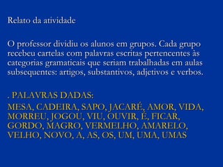 Relato da atividade O professor dividiu os alunos em grupos. Cada grupo recebeu cartelas com palavras escritas pertencentes às categorias gramaticais que seriam trabalhadas em aulas subsequentes: artigos, substantivos, adjetivos e verbos. . PALAVRAS DADAS: MESA, CADEIRA, SAPO, JACARÉ, AMOR, VIDA, MORREU, JOGOU, VIU, OUVIR, É, FICAR, GORDO, MAGRO, VERMELHO, AMARELO, VELHO, NOVO, A, AS, OS, UM, UMA, UMAS 