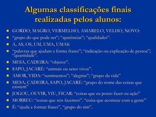 Algumas classificações finais realizadas pelos alunos: GORDO, MAGRO, VERMELHO, AMARELO, VELHO, NOVO: “ grupo do que pode ser”; “aparências”; “qualidades”. A, AS, OS, UM, UMA, UMAS: “ palavras que ajudam a forma frases”; “indicação ou explicação de pessoa”; “quantidade”.  MESA, CADEIRA: “objetos”. SAPO, JACARÉ: “animais ou seres vivos”. AMOR, VIDA: “sentimentos”; “alegrias”; “grupo da vida” MESA, CADEIRA, SAPO, JACARÉ: “grupo do nome das coisas que existem” JOGOU, OUVIR, VIU, FICAR: “coisas que eu posso fazer ou ação” MORREU: “coisas que nós fazemos”. “coisa que acontece com a gente” É: “ajuda a formar frases”, “grupo do sim”. 