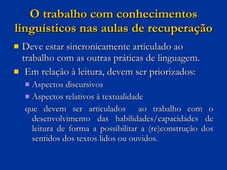 O trabalho com conhecimentos linguísticos nas aulas de recuperação Deve estar sincronicamente articulado ao trabalho com as outras práticas de linguagem.  Em relação à leitura, devem ser priorizados: Aspectos discursivos Aspectos relativos à textualidade  que devem ser articulados  ao trabalho com o desenvolvimento das habilidades/capacidades de leitura de forma a possibilitar a (re)construção dos sentidos dos textos lidos ou ouvidos. 