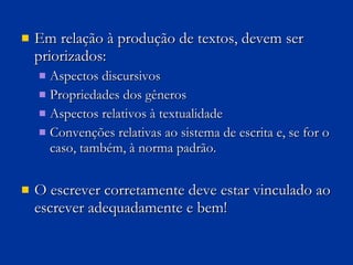 Em relação à produção de textos, devem ser priorizados: Aspectos discursivos Propriedades dos gêneros Aspectos relativos à textualidade  Convenções relativas ao sistema de escrita e, se for o caso, também, à norma padrão. O escrever corretamente deve estar vinculado ao escrever adequadamente e bem! 