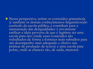 Nessa perspectiva, retirar os conteúdos gramaticais (e também os demais conhecimentos linguísticos)do currículo da escola pública, é contribuir para a manutenção das desigualdades: é novamente ratificar a ideia perversa de que é legítimo ter uma escola para rico (onde esses conteúdos são trabalhados de forma a fornecer mais subsídios para um desempenho mais adequado e efetivo nas práticas de produção de textos) e uma escola para pobre, onde as chances são, de saída, menores. 