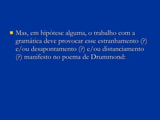 Mas, em hipótese alguma, o trabalho com a gramática deve provocar esse estranhamento (?) e/ou desapontamento (?) e/ou distanciamento (?) manifesto no poema de Drummond:  