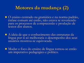 Motores da mudança (2) O ensino centrado na gramática e na norma padrão, ênfase comum até então, não estava se revertendo para os processos de compreensão e produção de textos dos alunos. A ideia de que o conhecimento das estruturas da língua por si só melhoraria o desempenho dos seus usuários mostrou-se equivocada.  Mudar o foco do ensino de língua tornou-se então um imperativo pedagógico e político. 