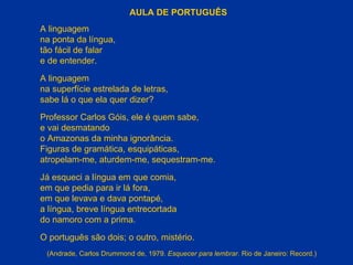 AULA DE PORTUGUÊS A linguagem na ponta da língua, tão fácil de falar e de entender. A linguagem na superfície estrelada de letras, sabe lá o que ela quer dizer? Professor Carlos Góis, ele é quem sabe, e vai desmatando o Amazonas da minha ignorância. Figuras de gramática, esquipáticas, atropelam-me, aturdem-me, sequestram-me. Já esqueci a língua em que comia, em que pedia para ir lá fora, em que levava e dava pontapé, a língua, breve língua entrecortada do namoro com a prima. O português são dois; o outro, mistério. (Andrade, Carlos Drummond de, 1979.  Esquecer para lembrar . Rio de Janeiro: Record.) 