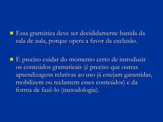 Essa gramática deve ser decididamente banida da sala de aula, porque opera a favor da exclusão.  É preciso cuidar do momento certo de introduzir os conteúdos gramaticais (é preciso que outras aprendizagens relativas ao uso já estejam garantidas, mobilizem ou reclamem esses conteúdos) e da forma de fazê-lo (metodologia).  