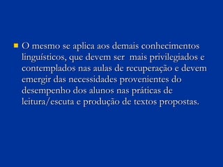 O mesmo se aplica aos demais conhecimentos linguísticos, que devem ser  mais privilegiados e contemplados nas aulas de recuperação e devem emergir das necessidades provenientes do desempenho dos alunos nas práticas de leitura/escuta e produção de textos propostas. 