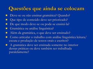 Questões que ainda se colocam Deve-se ou não ensinar gramática? Quando?  Que tipo de conteúdo deve ser priorizado? De que modo deve-se ou pode-se ensiná-la?  Gramática ou análise linguística?  Além da gramática, o que deve ser ensinado?  Como articular o trabalho com análise linguística leitura/escuta e produção de textos orais e escritos?  A gramática deve ser ensinada somente no interior dessas práticas ou deve também ser trabalhada paralelamente? 