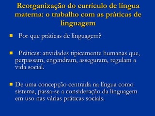 Reorganização do currículo de língua materna: o trabalho com as práticas de linguagem Por que práticas de linguagem? Práticas: atividades tipicamente humanas que, perpassam, engendram, asseguram, regulam a vida social. De uma concepção centrada na língua como sistema, passa-se a consideração da linguagem em uso nas várias práticas sociais. 
