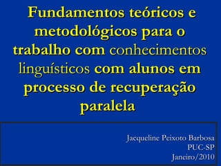   Fundamentos teóricos e metodológicos para o trabalho com  conhecimentos linguísticos  com alunos em processo de recuperação paralela  Jacqueline Peixoto Barbosa PUC-SP Janeiro/2010 