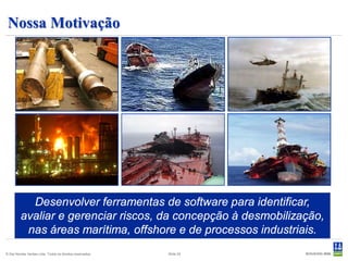 Nossa Motivação




           Desenvolver ferramentas de software para identificar,
         avaliar e gerenciar riscos, da concepção à desmobilização,
          nas áreas marítima, offshore e de processos industriais.
© Det Norske Veritas Ltda. Todos os direitos reservados.   Slide 24
 