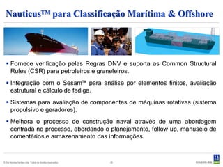 Nauticus™ para Classificação Marítima & Offshore




   Fornece verificação pelas Regras DNV e suporta as Common Structural
    Rules (CSR) para petroleiros e graneleiros.
   Integração com o Sesam™ para análise por elementos finitos, avaliação
    estrutural e cálculo de fadiga.
   Sistemas para avaliação de componentes de máquinas rotativas (sistema
    propulsivo e geradores).
   Melhora o processo de construção naval através de uma abordagem
    centrada no processo, abordando o planejamento, follow up, manuseio de
    comentários e armazenamento das informações.



© Det Norske Veritas Ltda. Todos os direitos reservados.   26
 