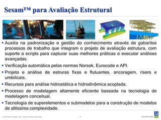 Sesam™ para Avaliação Estrutural



 Auxilia na padronização e gestão do conhecimento através de gabaritos
  processos de trabalho que integram o projeto de avaliação estrutura, com
  suporte a scripts para capturar suas melhores práticas e executar análises
  avançadas.
 Verificação automática pelas normas Norsok, Eurocode e API.
 Projeto e análise de estruras fixas e flutuantes, ancoragem, risers e
  umbilicais.
 Recursos para análise hidrostática e hidrodinâmica acoplada.
 Processo de modelagem altamente eficiente baseada na tecnologia de
  modelagem conceitual.
 Tecnologia de superelementos e submodelos para a construção de modelos
  de altíssima complexidade.
© Det Norske Veritas Ltda. Todos os direitos reservados.   27
 