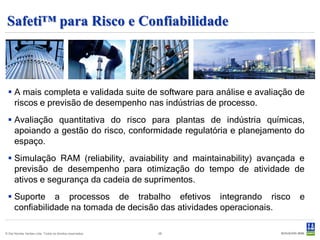 Safeti™ para Risco e Confiabilidade



  A mais completa e validada suite de software para análise e avaliação de
   riscos e previsão de desempenho nas indústrias de processo.
  Avaliação quantitativa do risco para plantas de indústria químicas,
   apoiando a gestão do risco, conformidade regulatória e planejamento do
   espaço.
  Simulação RAM (reliability, avaiability and maintainability) avançada e
   previsão de desempenho para otimização do tempo de atividade de
   ativos e segurança da cadeia de suprimentos.
  Suporte a processos de trabalho efetivos integrando risco             e
   confiabilidade na tomada de decisão das atividades operacionais.

© Det Norske Veritas Ltda. Todos os direitos reservados.   28
 