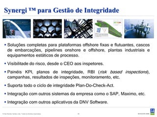 Synergi ™ para Gestão de Integridade



   Soluções completas para plataformas offshore fixas e flutuantes, cascos
    de embarcações, pipelines onshore e offshore, plantas industriais e
    equipamentos estáticos de processo.
   Visibilitade do risco, desde o CEO aos inspetores.
   Painéis KPI, planos de integridade, RBI (risk based inspections),
    campanhas, resultados de inspeções, monitoramento, etc.
   Suporta todo o ciclo de integridade Plan-Do-Check-Act.
   Integração com outros sistemas da empresa como o SAP, Maximo, etc.
   Integração com outros aplicativos da DNV Software.

© Det Norske Veritas Ltda. Todos os direitos reservados.   29
 