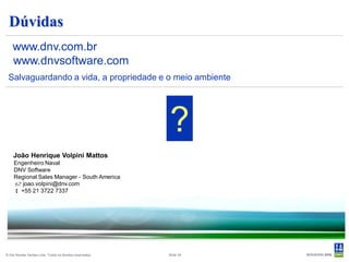 Dúvidas
    www.dnv.com.br
    www.dnvsoftware.com
 Salvaguardando a vida, a propriedade e o meio ambiente




                                                           ?
    João Henrique Volpini Mattos
     Engenheiro Naval
     DNV Software
     Regional Sales Manager - South America
      joao.volpini@dnv.com
      +55 21 3722 7337




© Det Norske Veritas Ltda. Todos os direitos reservados.   Slide 34
 
