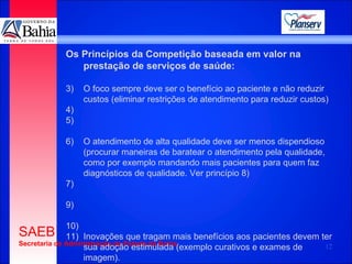 Os Princípios da Competição baseada em valor na prestação de serviços de saúde: O foco sempre deve ser o benefício ao paciente e não reduzir custos (eliminar restrições de atendimento para reduzir custos) O atendimento de alta qualidade deve ser menos dispendioso (procurar maneiras de baratear o atendimento pela qualidade, como por exemplo mandando mais pacientes para quem faz diagnósticos de qualidade. Ver princípio 8) Inovações que tragam mais benefícios aos pacientes devem ter sua adoção estimulada (exemplo curativos e exames de  imagem).  
