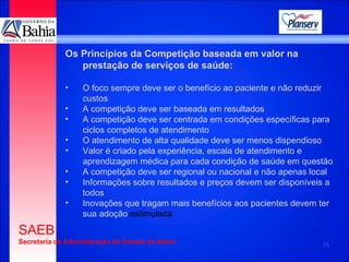 Os Princípios da Competição baseada em valor na prestação de serviços de saúde: O foco sempre deve ser o benefício ao paciente e não reduzir custos A competição deve ser baseada em resultados A competição deve ser centrada em condições específicas para ciclos completos de atendimento O atendimento de alta qualidade deve ser menos dispendioso Valor é criado pela experiência, escala de atendimento e aprendizagem médica para cada condição de saúde em questão A competição deve ser regional ou nacional e não apenas local Informações sobre resultados e preços devem ser disponíveis a todos Inovações que tragam mais benefícios aos pacientes devem ter sua adoção  estimulada 