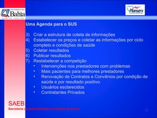 Uma Agenda para o SUS Criar a estrutura de coleta de informações Estabelecer os preços e coletar as informações por ciclo completo e condições de saúde Coletar resultados Publicar resultados Restabelecer a competição  Intervenções nos prestadores com problemas  Mais pacientes para melhores prestadores Renovação de Contratos e Convênios por condição de saúde e por resultado positivo.  Usuários esclarecidos Contratantes Privados 