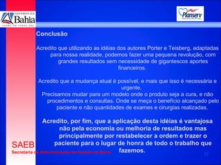 Conclusão Acredito que utilizando as idéias dos autores Porter e Teisberg, adaptadas para nossa realidade, podemos fazer uma pequena revolução, com grandes resultados sem necessidade de gigantescos aportes financeiros.  Acredito que a mudança atual é possível, e mais que isso é necessária e urgente.  Precisamos mudar para um modelo onde o produto seja a cura, e não procedimentos e consultas. Onde se meça o benefício alcançado pelo paciente e não quantidades de exames e cirurgias realizadas.   Acredito, por fim, que a aplicação desta idéias é vantajosa não pela economia ou melhoria de resultados mas principalmente por restabelecer a ordem e trazer o paciente para o lugar de honra de todo o trabalho que fazemos.  