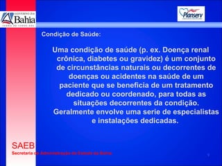Condição de Saúde: Uma condição de saúde (p. ex. Doença renal crônica, diabetes ou gravidez) é um conjunto de circunstâncias naturais ou decorrentes de doenças ou acidentes na saúde de um paciente que se beneficia de um tratamento dedicado ou coordenado, para todas as situações decorrentes da condição. Geralmente envolve uma serie de especialistas e instalações dedicadas.  