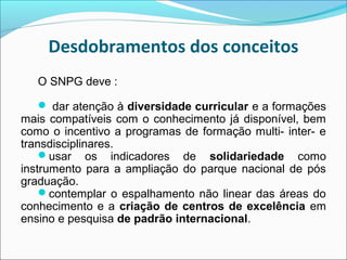 Desdobramentos dos conceitos
   O SNPG deve :

    dar atenção à diversidade curricular e a formações
mais compatíveis com o conhecimento já disponível, bem
como o incentivo a programas de formação multi- inter- e
transdisciplinares.
    usar os indicadores de solidariedade como
instrumento para a ampliação do parque nacional de pós
graduação.
    contemplar o espalhamento não linear das áreas do
conhecimento e a criação de centros de excelência em
ensino e pesquisa de padrão internacional.
 