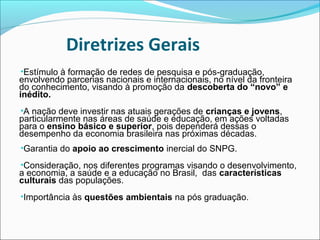 Diretrizes Gerais
•Estímulo à formação de redes de pesquisa e pós-graduação,
envolvendo parcerias nacionais e internacionais, no nível da fronteira
do conhecimento, visando à promoção da descoberta do “novo” e
inédito.
•A nação deve investir nas atuais gerações de crianças e jovens,
particularmente nas áreas de saúde e educação, em ações voltadas
para o ensino básico e superior, pois dependerá dessas o
desempenho da economia brasileira nas próximas décadas.
•Garantia do apoio ao crescimento inercial do SNPG.
•Consideração, nos diferentes programas visando o desenvolvimento,
a economia, a saúde e a educação no Brasil, das características
culturais das populações.
•Importância às questões ambientais na pós graduação.
 