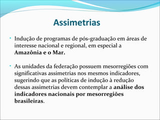 Assimetrias
• Indução de programas de pós-graduação em áreas de
 interesse nacional e regional, em especial a
 Amazônia e o Mar.

• As unidades da federação possuem mesorregiões com
 significativas assimetrias nos mesmos indicadores,
 sugerindo que as políticas de indução à redução
 dessas assimetrias devem contemplar a análise dos
 indicadores nacionais por mesorregiões
 brasileiras.
 
