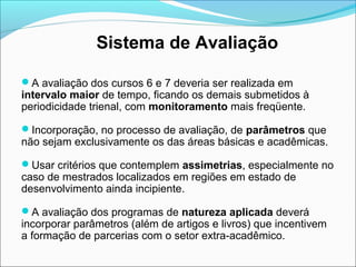 Sistema de Avaliação

A avaliação dos cursos 6 e 7 deveria ser realizada em
intervalo maior de tempo, ficando os demais submetidos à
periodicidade trienal, com monitoramento mais freqüente.

Incorporação, no processo de avaliação, de parâmetros que
não sejam exclusivamente os das áreas básicas e acadêmicas.

Usar critérios que contemplem assimetrias, especialmente no
caso de mestrados localizados em regiões em estado de
desenvolvimento ainda incipiente.

A avaliação dos programas de natureza aplicada deverá
incorporar parâmetros (além de artigos e livros) que incentivem
a formação de parcerias com o setor extra-acadêmico.
 