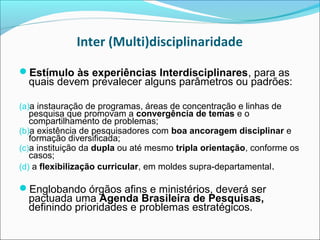 Inter (Multi)disciplinaridade

Estímulo às experiências Interdisciplinares, para as
  quais devem prevalecer alguns parâmetros ou padrões:

(a)a instauração de programas, áreas de concentração e linhas de
   pesquisa que promovam a convergência de temas e o
   compartilhamento de problemas;
(b)a existência de pesquisadores com boa ancoragem disciplinar e
   formação diversificada;
(c)a instituição da dupla ou até mesmo tripla orientação, conforme os
   casos;
(d) a flexibilização curricular, em moldes supra-departamental.

Englobando órgãos afins e ministérios, deverá ser
  pactuada uma Agenda Brasileira de Pesquisas,
  definindo prioridades e problemas estratégicos.
 