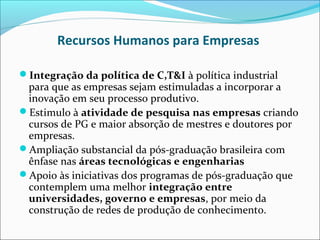 Recursos Humanos para Empresas

Integração da política de C,T&I à política industrial
 para que as empresas sejam estimuladas a incorporar a
 inovação em seu processo produtivo.
Estimulo à atividade de pesquisa nas empresas criando
 cursos de PG e maior absorção de mestres e doutores por
 empresas.
Ampliação substancial da pós-graduação brasileira com
 ênfase nas áreas tecnológicas e engenharias
Apoio às iniciativas dos programas de pós-graduação que
 contemplem uma melhor integração entre
 universidades, governo e empresas, por meio da
 construção de redes de produção de conhecimento.
 