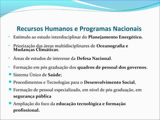 Recursos Humanos e Programas Nacionais
• Estímulo ao estudo interdisciplinar do Planejamento Energético.

• Priorização das áreas multidisciplinares de Oceanografia e
  Mudanças Climáticas.
• Áreas de estudos de interesse da Defesa Nacional.

• Formação em pós graduação dos quadros de pessoal dos governos.
 Sistema Único de Saúde;
 Procedimentos e Tecnologias para o Desenvolvimento Social,
 Formação de pessoal especializado, em nível de pós graduação, em
  segurança pública
 Ampliação do foco da educação tecnológica e formação
  profissional.
 