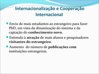 Internacionalização e Cooperação
               Internacional
Envio de mais estudantes ao estrangeiro para fazer
 PhD, em vista da dinamização do sistema e da
 captação do conhecimento novo.
Estimulo à atração de mais alunos e pesquisadores
 visitantes do estrangeiro.
Aumento do número de publicações com
 instituições estrangeiras.
 