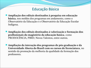 Educação Básica
 Ampliação dos editais destinados à pesquisa em educação
  básica, nos moldes dos programas em andamento, como o
  Observatório da Educação e o Observatório da Educação Escolar
  Indígena.

 Ampliação dos editais destinados á valorização e formação dos
  profissionais do magistério da educação básica, como
  PRODOCÊNCIA, PIBID, Novos Talentos, entre outros.

 Ampliação da interação dos programas de pós-graduação e da
  Universidade Aberta do Brasil com os cursos de licenciatura, no
  sentido da promoção da melhoria da qualidade da formação dos
  professores.
 
