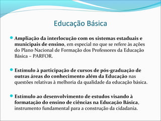 Educação Básica
Ampliação da interlocução com os sistemas estaduais e
 municipais de ensino, em especial no que se refere às ações
 do Plano Nacional de Formação dos Professores da Educação
 Básica – PARFOR.

Estímulo à participação de cursos de pós-graduação de
 outras áreas do conhecimento além da Educação nas
 questões relativas à melhoria da qualidade da educação básica.

Estímulo ao desenvolvimento de estudos visando à
 formatação do ensino de ciências na Educação Básica,
 instrumento fundamental para a construção da cidadania.
 