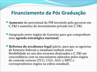 Financiamento da Pós Graduação
Aumento do percentual do PIB investido pelo governo em
 C,T&I e aumento do investimento privado em C,T&I.

Integração entre órgãos de Governo para que componham
 uma agenda estratégica nacional;

Reforma do arcabouço legal pátrio, para que as agencias
 de fomento federais e estaduais tenham maior
 flexibilidade no uso dos recursos destinados a C,T&I em
 concordância com os mecanismos adotados pelos órgãos
 de controle externo (TCU, CGU, AGU e MPU e
 correspondentes órgãos na esfera estadual).
 