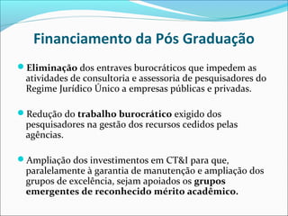 Financiamento da Pós Graduação
Eliminação dos entraves burocráticos que impedem as
 atividades de consultoria e assessoria de pesquisadores do
 Regime Jurídico Único a empresas públicas e privadas.

Redução do trabalho burocrático exigido dos
 pesquisadores na gestão dos recursos cedidos pelas
 agências.

Ampliação dos investimentos em CT&I para que,
 paralelamente à garantia de manutenção e ampliação dos
 grupos de excelência, sejam apoiados os grupos
 emergentes de reconhecido mérito acadêmico.
 