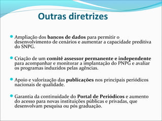 Outras diretrizes
Ampliação dos bancos de dados para permitir o
  desenvolvimento de cenários e aumentar a capacidade preditiva
  do SNPG.

Criação de um comitê assessor permanente e independente
  para acompanhar e monitorar a implantação do PNPG e avaliar
  os programas induzidos pelas agências.

Apoio e valorização das publicações nos principais periódicos
  nacionais de qualidade.

Garantia da continuidade do Portal de Periódicos e aumento
  do acesso para novas instituições públicas e privadas, que
  desenvolvam pesquisa ou pós graduação.
 