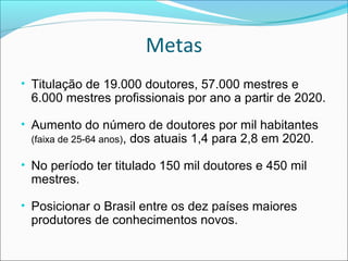 Metas
• Titulação de 19.000 doutores, 57.000 mestres e
 6.000 mestres profissionais por ano a partir de 2020.

• Aumento do número de doutores por mil habitantes
 (faixa de 25-64 anos),   dos atuais 1,4 para 2,8 em 2020.

• No período ter titulado 150 mil doutores e 450 mil
 mestres.

• Posicionar o Brasil entre os dez países maiores
 produtores de conhecimentos novos.
 