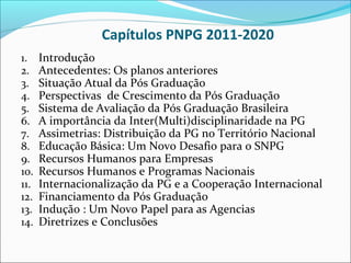 Capítulos PNPG 2011-2020
1.    Introdução
2.    Antecedentes: Os planos anteriores
3.    Situação Atual da Pós Graduação
4.    Perspectivas de Crescimento da Pós Graduação
5.    Sistema de Avaliação da Pós Graduação Brasileira
6.    A importância da Inter(Multi)disciplinaridade na PG
7.    Assimetrias: Distribuição da PG no Território Nacional
8.    Educação Básica: Um Novo Desafio para o SNPG
9.    Recursos Humanos para Empresas
10.   Recursos Humanos e Programas Nacionais
11.   Internacionalização da PG e a Cooperação Internacional
12.   Financiamento da Pós Graduação
13.   Indução : Um Novo Papel para as Agencias
14.   Diretrizes e Conclusões
 