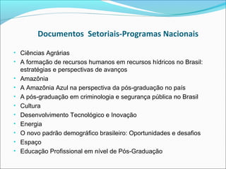 Documentos Setoriais-Programas Nacionais

• Ciências Agrárias
• A formação de recursos humanos em recursos hídricos no Brasil:
    estratégias e perspectivas de avanços
•   Amazônia
•   A Amazônia Azul na perspectiva da pós-graduação no país
•   A pós-graduação em criminologia e segurança pública no Brasil
•   Cultura
•   Desenvolvimento Tecnológico e Inovação
•   Energia
•   O novo padrão demográfico brasileiro: Oportunidades e desafios
•   Espaço
•   Educação Profissional em nível de Pós-Graduação
 