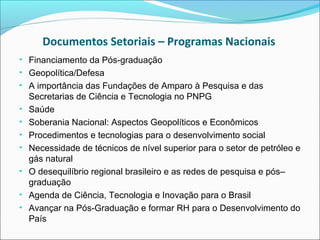 Documentos Setoriais – Programas Nacionais
• Financiamento da Pós-graduação
• Geopolítica/Defesa
• A importância das Fundações de Amparo à Pesquisa e das
    Secretarias de Ciência e Tecnologia no PNPG
•   Saúde
•   Soberania Nacional: Aspectos Geopolíticos e Econômicos
•   Procedimentos e tecnologias para o desenvolvimento social
•   Necessidade de técnicos de nível superior para o setor de petróleo e
    gás natural
•   O desequilíbrio regional brasileiro e as redes de pesquisa e pós–
    graduação
•   Agenda de Ciência, Tecnologia e Inovação para o Brasil
•   Avançar na Pós-Graduação e formar RH para o Desenvolvimento do
    País
 