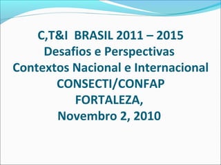 C,T&I BRASIL 2011 – 2015
     Desafios e Perspectivas
Contextos Nacional e Internacional
       CONSECTI/CONFAP
          FORTALEZA,
       Novembro 2, 2010
 